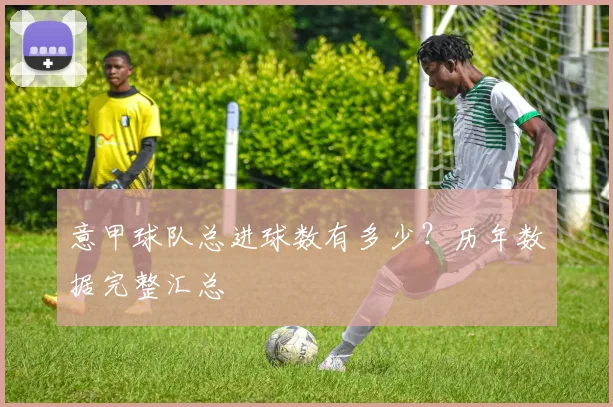 意甲球队总进球数有多少？历年数据完整汇总