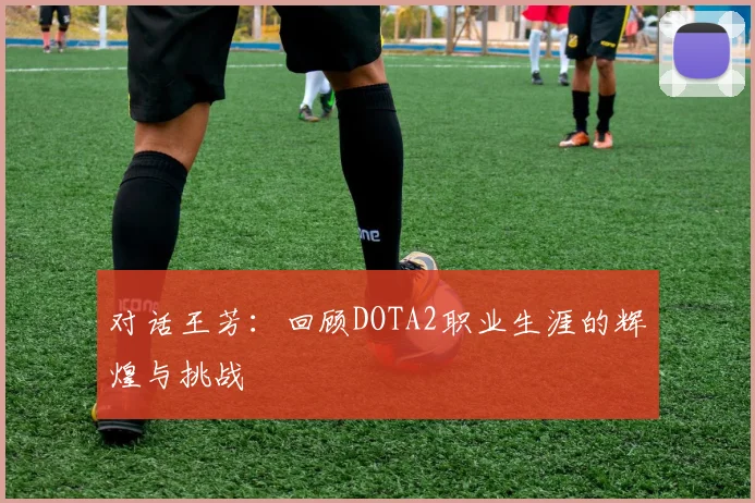 对话王芳：回顾DOTA2职业生涯的辉煌与挑战