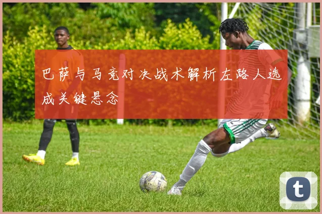 巴萨与马竞对决战术解析左路人选成关键悬念