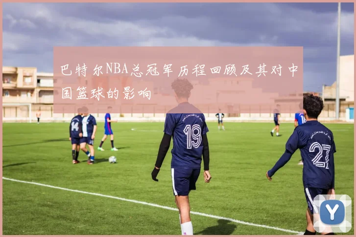 巴特尔NBA总冠军历程回顾及其对中国篮球的影响