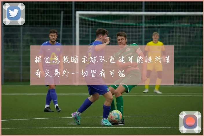 掘金总裁暗示球队重建可能性约基奇交易外一切皆有可能