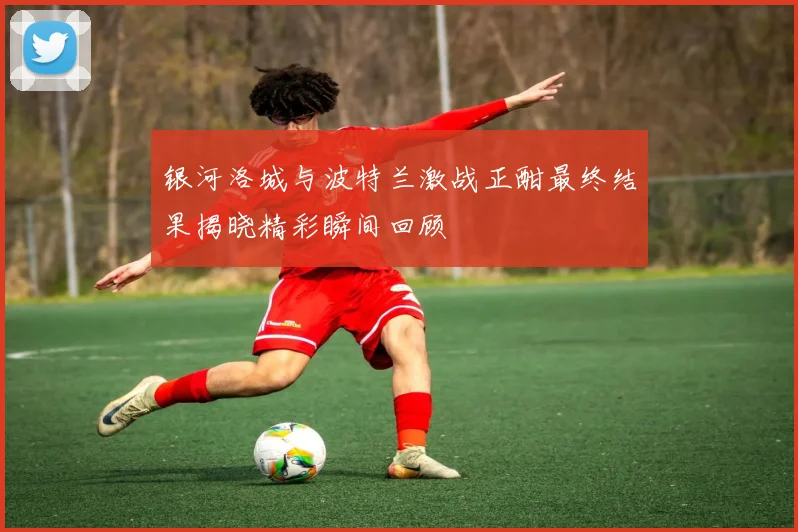 银河洛城与波特兰激战正酣最终结果揭晓精彩瞬间回顾