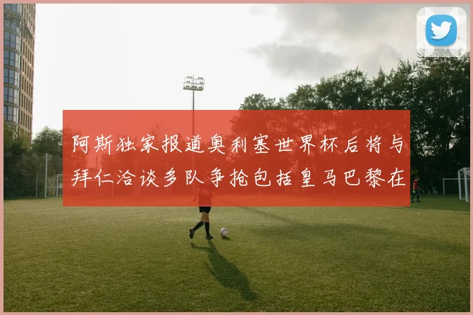 阿斯独家报道奥利塞世界杯后将与拜仁洽谈多队争抢包括皇马巴黎在内
