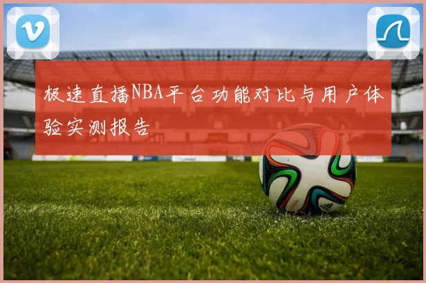 极速直播NBA平台功能对比与用户体验实测报告