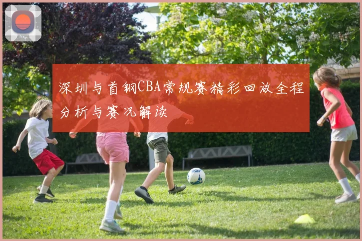 深圳与首钢CBA常规赛精彩回放全程分析与赛况解读