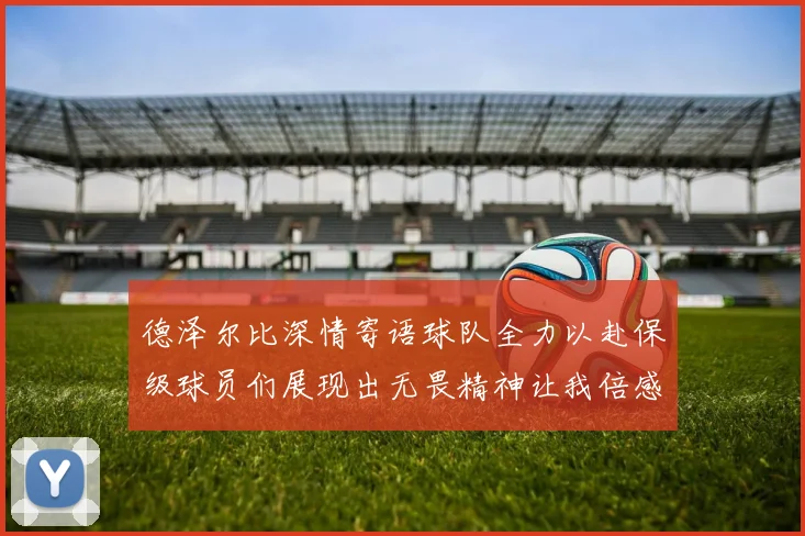 德泽尔比深情寄语球队全力以赴保级球员们展现出无畏精神让我倍感自豪
